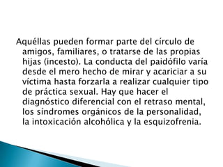 Aquéllas pueden formar parte del círculo de
 amigos, familiares, o tratarse de las propias
 hijas (incesto). La conducta del paidófilo varía
 desde el mero hecho de mirar y acariciar a su
 víctima hasta forzarla a realizar cualquier tipo
 de práctica sexual. Hay que hacer el
 diagnóstico diferencial con el retraso mental,
 los síndromes orgánicos de la personalidad,
 la intoxicación alcohólica y la esquizofrenia.
 