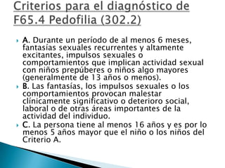   A. Durante un período de al menos 6 meses,
    fantasías sexuales recurrentes y altamente
    excitantes, impulsos sexuales o
    comportamientos que implican actividad sexual
    con niños prepúberes o niños algo mayores
    (generalmente de 13 años o menos).
   B. Las fantasías, los impulsos sexuales o los
    comportamientos provocan malestar
    clínicamente significativo o deterioro social,
    laboral o de otras áreas importantes de la
    actividad del individuo.
   C. La persona tiene al menos 16 años y es por lo
    menos 5 años mayor que el niño o los niños del
    Criterio A.
 