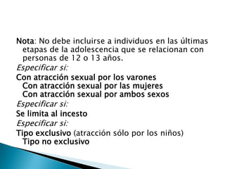 Nota: No debe incluirse a individuos en las últimas
 etapas de la adolescencia que se relacionan con
 personas de 12 o 13 años.
Especificar si:
Con atracción sexual por los varones
 Con atracción sexual por las mujeres
 Con atracción sexual por ambos sexos
Especificar si:
Se limita al incesto
Especificar si:
Tipo exclusivo (atracción sólo por los niños)
  Tipo no exclusivo
 