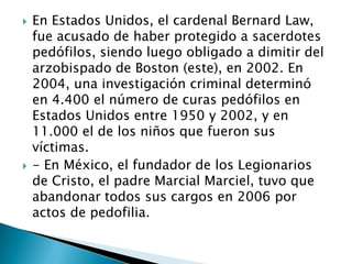    En Estados Unidos, el cardenal Bernard Law,
    fue acusado de haber protegido a sacerdotes
    pedófilos, siendo luego obligado a dimitir del
    arzobispado de Boston (este), en 2002. En
    2004, una investigación criminal determinó
    en 4.400 el número de curas pedófilos en
    Estados Unidos entre 1950 y 2002, y en
    11.000 el de los niños que fueron sus
    víctimas.
   - En México, el fundador de los Legionarios
    de Cristo, el padre Marcial Marciel, tuvo que
    abandonar todos sus cargos en 2006 por
    actos de pedofilia.
 