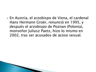    En Austria, el arzobispo de Viena, el cardenal
    Hans Hermann Groër, renunció en 1995, y
    después el arzobispo de Poznan (Polonia),
    monseñor Juliusz Paetz, hizo lo mismo en
    2002, tras ser acusados de acoso sexual.
 
