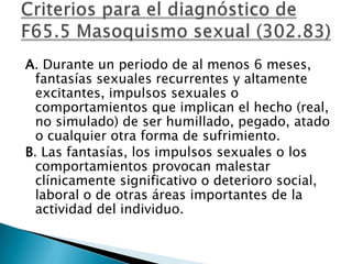 A. Durante un periodo de al menos 6 meses,
  fantasías sexuales recurrentes y altamente
  excitantes, impulsos sexuales o
  comportamientos que implican el hecho (real,
  no simulado) de ser humillado, pegado, atado
  o cualquier otra forma de sufrimiento.
B. Las fantasías, los impulsos sexuales o los
  comportamientos provocan malestar
  clínicamente significativo o deterioro social,
  laboral o de otras áreas importantes de la
  actividad del individuo.
 