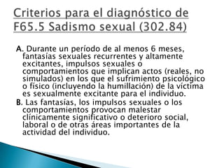 A. Durante un período de al menos 6 meses,
  fantasías sexuales recurrentes y altamente
  excitantes, impulsos sexuales o
  comportamientos que implican actos (reales, no
  simulados) en los que el sufrimiento psicológico
  o físico (incluyendo la humillación) de la víctima
  es sexualmente excitante para el individuo.
B. Las fantasías, los impulsos sexuales o los
  comportamientos provocan malestar
  clínicamente significativo o deterioro social,
  laboral o de otras áreas importantes de la
  actividad del individuo.
 