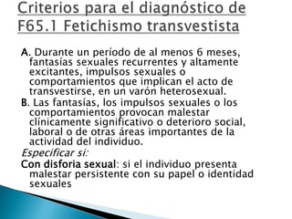 A. Durante un período de al menos 6 meses,
  fantasías sexuales recurrentes y altamente
  excitantes, impulsos sexuales o
  comportamientos que implican el acto de
  transvestirse, en un varón heterosexual.
B. Las fantasías, los impulsos sexuales o los
  comportamientos provocan malestar
  clínicamente significativo o deterioro social,
  laboral o de otras áreas importantes de la
  actividad del individuo.
Especificar si:
Con disforia sexual: si el individuo presenta
 malestar persistente con su papel o identidad
 sexuales
 