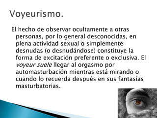 El hecho de observar ocultamente a otras
  personas, por lo general desconocidas, en
  plena actividad sexual o simplemente
  desnudas (o desnudándose) constituye la
  forma de excitación preferente o exclusiva. El
  voyeur suele llegar al orgasmo por
  automasturbación mientras está mirando o
  cuando lo recuerda después en sus fantasías
  masturbatorias.
 