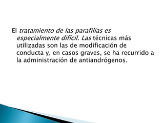 El tratamiento de las parafilias es
  especialmente difícil. Las técnicas más
  utilizadas son las de modificación de
  conducta y, en casos graves, se ha recurrido a
  la administración de antiandrógenos.
 