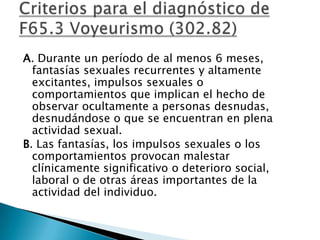 A. Durante un período de al menos 6 meses,
  fantasías sexuales recurrentes y altamente
  excitantes, impulsos sexuales o
  comportamientos que implican el hecho de
  observar ocultamente a personas desnudas,
  desnudándose o que se encuentran en plena
  actividad sexual.
B. Las fantasías, los impulsos sexuales o los
  comportamientos provocan malestar
  clínicamente significativo o deterioro social,
  laboral o de otras áreas importantes de la
  actividad del individuo.
 