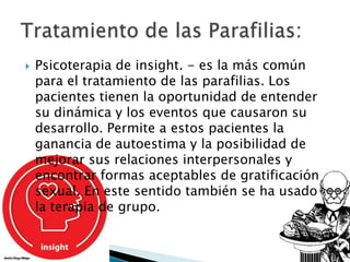   Psicoterapia de insight. - es la más común
    para el tratamiento de las parafilias. Los
    pacientes tienen la oportunidad de entender
    su dinámica y los eventos que causaron su
    desarrollo. Permite a estos pacientes la
    ganancia de autoestima y la posibilidad de
    mejorar sus relaciones interpersonales y
    encontrar formas aceptables de gratificación
    sexual. En este sentido también se ha usado
    la terapia de grupo.
 
