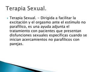    Terapia Sexual. - Dirigida a facilitar la
    excitación y el orgasmo ante el estímulo no
    parafílico, es una ayuda adjunta el
    tratamiento con pacientes que presentan
    disfunciones sexuales específicas cuando se
    inician acercamientos no parafílicos con
    parejas.
 