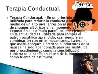    Terapia Conductual. - En un principio era
    utilizada para reducir la conducta parafílica por
    medio de un alto nivel agresión al paciente (uso
    de choques eléctricos en el momento de
    exposición al estímulo parafílico, por ejemplo).
    En la actualidad es utilizada para romper el
    patrón parafílico aprendido, casi siempre en
    combinación con otros mecanismos. La terapia
    que usaba choques eléctricos o inductores de la
    náusea ha sido abandonada para ser sustituida
    por procedimientos como la sensibilización
    cubierta (que confía en el uso de la imaginación
    como fuente de estímulo).
 
