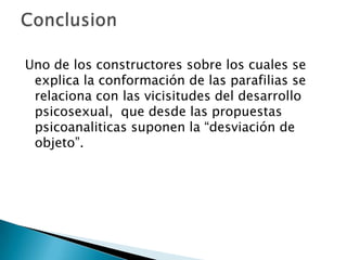 Uno de los constructores sobre los cuales se
 explica la conformación de las parafilias se
 relaciona con las vicisitudes del desarrollo
 psicosexual, que desde las propuestas
 psicoanaliticas suponen la “desviación de
 objeto”.
 