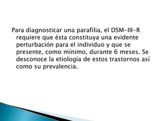 Para diagnosticar una parafilia, el DSM-III-R
 requiere que ésta constituya una evidente
 perturbación para el individuo y que se
 presente, como mínimo, durante 6 meses. Se
 desconoce la etiología de estos trastornos así
 como su prevalencia.
 