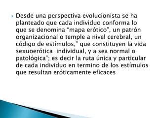    Desde una perspectiva evolucionista se ha
    planteado que cada individuo conforma lo
    que se denomina “mapa erótico”, un patrón
    organizacional o temple a nivel cerebral, un
    código de estímulos,” que constituyen la vida
    sexuoerótica individual, y a sea normal o
    patológica”; es decir la ruta única y particular
    de cada individuo en termino de los estímulos
    que resultan eróticamente eficaces
 