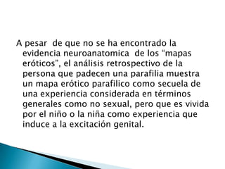 A pesar de que no se ha encontrado la
 evidencia neuroanatomica de los “mapas
 eróticos”, el análisis retrospectivo de la
 persona que padecen una parafilia muestra
 un mapa erótico parafilico como secuela de
 una experiencia considerada en términos
 generales como no sexual, pero que es vivida
 por el niño o la niña como experiencia que
 induce a la excitación genital.
 