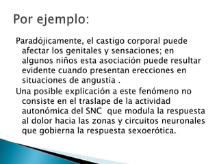 Paradójicamente, el castigo corporal puede
 afectar los genitales y sensaciones; en
 algunos niños esta asociación puede resultar
 evidente cuando presentan erecciones en
 situaciones de angustia .
Una posible explicación a este fenómeno no
 consiste en el traslape de la actividad
 autonómica del SNC que modula la respuesta
 al dolor hacia las zonas y circuitos neuronales
 que gobierna la respuesta sexoerótica.
 