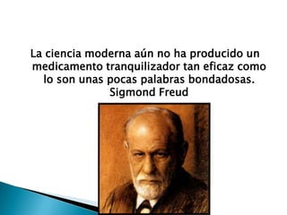 La ciencia moderna aún no ha producido un
medicamento tranquilizador tan eficaz como
  lo son unas pocas palabras bondadosas.
              Sigmond Freud
 