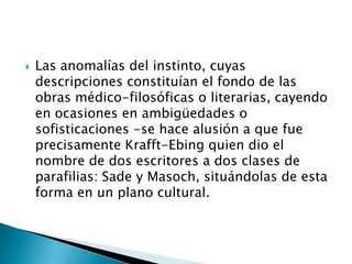    Las anomalías del instinto, cuyas
    descripciones constituían el fondo de las
    obras médico-filosóficas o literarias, cayendo
    en ocasiones en ambigüedades o
    sofisticaciones -se hace alusión a que fue
    precisamente Krafft-Ebing quien dio el
    nombre de dos escritores a dos clases de
    parafilias: Sade y Masoch, situándolas de esta
    forma en un plano cultural.
 