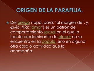  Del griego παρά, pará: ‘al margen de’, y
φιλία, filía: ‘amor’) es un patrón de
comportamiento sexual en el que la
fuente predominante de placer no se
encuentra en la cópula, sino en alguna
otra cosa o actividad que lo
acompaña.