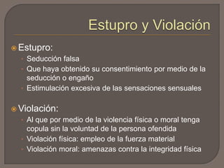  Estupro:

• Seducción falsa
• Que haya obtenido su consentimiento por medio de la

seducción o engaño
• Estimulación excesiva de las sensaciones sensuales
 Violación:

• Al que por medio de la violencia física o moral tenga

copula sin la voluntad de la persona ofendida
• Violación física: empleo de la fuerza material
• Violación moral: amenazas contra la integridad física

 