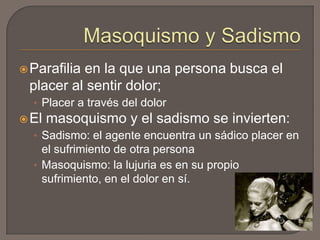  Parafilia

en la que una persona busca el
placer al sentir dolor;
• Placer a través del dolor

 El

masoquismo y el sadismo se invierten:

• Sadismo: el agente encuentra un sádico placer en

el sufrimiento de otra persona
• Masoquismo: la lujuria es en su propio
sufrimiento, en el dolor en sí.

 