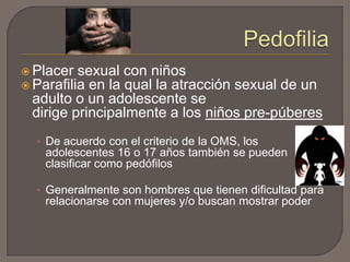  Placer sexual
 Parafilia en la

con niños
qual la atracción sexual de un
adulto o un adolescente se
dirige principalmente a los niños pre-púberes
• De acuerdo con el criterio de la OMS, los

adolescentes 16 o 17 años también se pueden
clasificar como pedófilos
• Generalmente son hombres que tienen dificultad para

relacionarse con mujeres y/o buscan mostrar poder

 