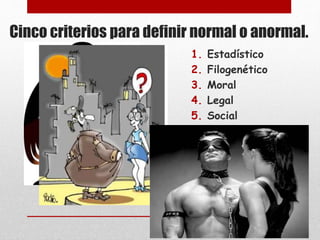 Cinco criterios para definir normal o anormal. 
1. Estadístico 
2. Filogenético 
3. Moral 
4. Legal 
5. Social 
 