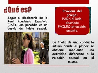 Según el diccionario de la 
Real Academia Española 
(RAE), una parafilia es un 
desvío de índole sexual. 
Proviene del 
griego: 
PARA al lado, 
desviado 
PHILEO atracción, 
amante. 
Se trata de una conducta 
íntima donde el placer se 
obtiene mediante una 
actividad diferente a la 
relación sexual en sí 
misma. 
 