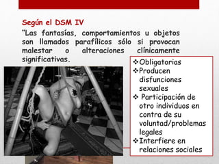 Según el DSM IV 
“Las fantasías, comportamientos u objetos 
son llamados parafílicos sólo si provocan 
malestar o alteraciones clínicamente 
significativas. Obligatorias 
Producen 
disfunciones 
sexuales 
 Participación de 
otro individuos en 
contra de su 
voluntad/problemas 
legales 
Interfiere en 
relaciones sociales 
 