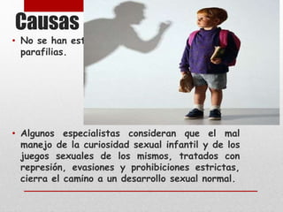 Causas 
• No se han establecido causas demostradas de 
parafilias. 
• Algunos especialistas consideran que el mal 
manejo de la curiosidad sexual infantil y de los 
juegos sexuales de los mismos, tratados con 
represión, evasiones y prohibiciones estrictas, 
cierra el camino a un desarrollo sexual normal. 
 