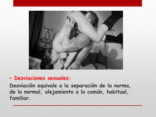 • Desviaciones sexuales: 
Desviación equivale a la separación de la norma, 
de lo normal, alejamiento a lo común, habitual, 
familiar. 
 