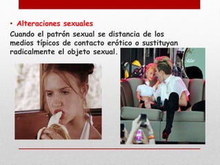 • Alteraciones sexuales 
Cuando el patrón sexual se distancia de los 
medios típicos de contacto erótico o sustituyan 
radicalmente el objeto sexual. 
 