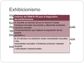 Exhibicionismo
Impulso recurrente de mostrar los genitales a un
desconocido.
Excitación sexual se produce en anticipación.
Orgasmo: mediante masturbación durante o después
100% hombres
Dinámica: Reafirmar su masulinidad.
Sentimiento de castración e impotencia
Esposas de hombres excibicionistas
sustituyen a las madres (extrema unión)
Criterios del DSM-IV-TR para el diagnostico
del exhibicionismo
A. Durante un período de por lo menos 6 meses
Fantasías sexuales recurrentes y altamente excitantes
Impulsos sexuales
Comportamientos que implican la exposición de los
propios
genitales a
B. El individuo ha satisfecho estas necesidades sexuales,
o las
necesidades sexuales o fantasías producen malestar
acusado
o dificultades interpersonales.
 