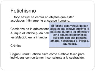 Fetichismo
El foco sexual se centra en objetos que están
asociados íntimamente al cuerpo humano.
Comienza en la adolescencia
Aunque el fetiche pudo haberse
establecido en la infancia
Crónico
Según Freud: Fetiche sirve como símbolo fálico para
individuos con un temor inconsciente a la castración.
El fetiche está vinculado con
alguien que estuvo próximo al
paciente durante su infancia y
tiene alguna característica
asociada con esa persona
amada, necesitada o, incluso,
traumática.
 