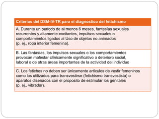 Criterios del DSM-IV-TR para el diagnostico del fetichismo
A. Durante un periodo de al menos 6 meses, fantasías sexuales
recurrentes y altamente excitantes, impulsos sexuales o
comportamientos ligados al Uso de objetos no animados
(p. ej., ropa interior femenina).
B. Las fantasías, los impulsos sexuales o los comportamientos
provocan malestar clínicamente significativo o deterioro social,
laboral o de otras áreas importantes de la actividad del individuo
C. Los fetiches no deben ser únicamente artículos de vestir femeninos
como los utilizados para transvestirse (fetichismo transvestista) o
aparatos disenados con el proposito de estimular los genitales
(p. ej., vibrador).
 