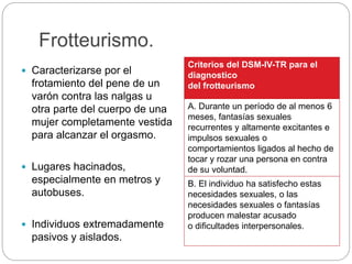 Frotteurismo.
 Caracterizarse por el
frotamiento del pene de un
varón contra las nalgas u
otra parte del cuerpo de una
mujer completamente vestida
para alcanzar el orgasmo.
 Lugares hacinados,
especialmente en metros y
autobuses.
 Individuos extremadamente
pasivos y aislados.
Criterios del DSM-IV-TR para el
diagnostico
del frotteurismo
A. Durante un período de al menos 6
meses, fantasías sexuales
recurrentes y altamente excitantes e
impulsos sexuales o
comportamientos ligados al hecho de
tocar y rozar una persona en contra
de su voluntad.
B. El individuo ha satisfecho estas
necesidades sexuales, o las
necesidades sexuales o fantasías
producen malestar acusado
o dificultades interpersonales.
 