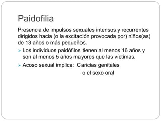 Paidofilia
Presencia de impulsos sexuales intensos y recurrentes
dirigidos hacia (o la excitación provocada por) niños(as)
de 13 años o más pequeños.
 Los individuos paidófilos tienen al menos 16 años y
son al menos 5 años mayores que las víctimas.
 Acoso sexual implica: Caricias genitales
o el sexo oral
 