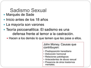 Sadismo Sexual
 Marqués de Sade
 Inicio antes de los 18 años
 La mayoría son varones
 Teoría psicoanalítica: El sadismo es una
defensa frente al temor a la castración.
 Hacen a los demás lo que temen que les pase a ellos.
John Money. Causas que
contribuyen:
• Predisposición hereditaria
• Disfunción hormonal
• Relaciones patológicas
• Antecedentes de abuso sexual
• Presencia de otros trastornos
mentales.
 