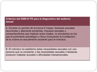 Criterios del DSM-IV-TR para el diagnostico del sadismo
sexual
A. Durante un periodo de al menos 6 meses, fantasías sexuales
recurrentes y altamente excitantes, impulsos sexuales o
comportamientos que implican actos (reales, no simulados) en los
que el sufrimiento psicológico o físico (incluyendo la humillación)
de la victima es sexualmente excitante para el individuo.
B. El individuo ha satisfecho estas necesidades sexuales con una
persona que no consiente, o las necesidades sexuales o fantasías
producen malestar acusado o dificultades interpersonales.
 