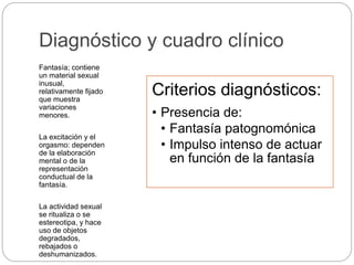 Diagnóstico y cuadro clínico
Fantasía; contiene
un material sexual
inusual,
relativamente fijado
que muestra
variaciones
menores.
La excitación y el
orgasmo: dependen
de la elaboración
mental o de la
representación
conductual de la
fantasía.
La actividad sexual
se ritualiza o se
estereotipa, y hace
uso de objetos
degradados,
rebajados o
deshumanizados.
Criterios diagnósticos:
• Presencia de:
• Fantasía patognomónica
• Impulso intenso de actuar
en función de la fantasía
 