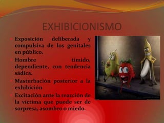 EXHIBICIONISMOExposición deliberada y compulsiva de los genitales en público.Hombre tímido, dependiente, con tendencia sádica.Masturbación posterior a la exhibiciónExcitación ante la reacción de la víctima que puede ser de sorpresa, asombro o miedo.