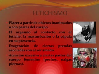 FETICHISMOPlacer a partir de objetos inanimados  o con partes del cuerpo .El orgasmo al contacto con el fetiche, la masturbación o la cópula en su presencia. Exageración de ciertas prendas asociadas con el ser amado. Atención excesiva a ciertas partes del cuerpo femenino (pechos, nalgas piernas). 