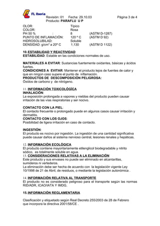 Revisión: 01 Fecha: 29.10.03                      Página 3 de 4
                Producto: PARAFLU U P
OLOR:                            Típico
COLOR:                           Rosa
PH 50 %          :               8             (ASTM D-1287)
PUNTO DE INFLAMACIÓN:            120 º C       (ASTM D 92)
HIDROSOLUBILAD:                  Soluble
DENSIDAD: g/cm3 a 20º C          1,130         (ASTM D 1122)

10. ESTABILIDAD Y REACTIVIDAD
ESTABILIDAD: Estable en las condiciones normales de uso.

MATERIALES A EVITAR: Sustancias fuertemente oxidantes, básicas y ácidos
fuertes.
CONDICIONES A EVITAR: Mantener el producto lejos de fuentes de calor y
que en ningún caso supere el punto de inflamación.
PRODUCTOS DE DESCOMPOSICIÓN PELIGROSA:
Óxidos de carbono y de nitrógeno.

11. INFORMACIÓN TOXICOLÓGÍCA
INHALACIÓN:
La exposición prolongada a vapores y nieblas del producto pueden causar
irritación de las vías respiratorias y ser nocivo.

CONTACTO CON LA PIEL:
El contacto frecuente o prolongado puede en algunos casos causar irritación y
dermatitis.
CONTACTO CON LOS OJOS:
Posibilidad de ligera irritación en caso de contacto.

INGESTIÓN:
El producto es nocivo por ingestión. La ingestión de una cantidad significativa
puede causar daños al sistema nervioso central, lesiones renales y hepáticas.

12. INFORMACIÓN ECOLÓGICA
El producto contiene mayoritariamente etilenglicol biodegradable y nitrito
sódico, es totalmente soluble en agua.
13. CONSIDERACIONES RELATIVAS A LA ELIMINACIÓN
Este producto y sus envases no puede ser eliminado en alcantarillas,
sumideros ni vertederos.
La eliminación debe ser hecha de acuerdo con la legislación vigente Ley
10/1998 de 21 de Abril, de residuos, o mediante la legislación autonómica .

14. INFORMACIÓN RELATIVA AL TRANSPORTE
El producto no es considerado peligroso para el transporte según las normas
RID/ADR, ICAO/IATA Y IMDG.

15. INFORMACIÓN REGLAMENTARIA

Clasificación y etiquetado según Real Decreto 255/2003 de 28 de Febrero
que incorpora la directiva 2001/58/CE .
 