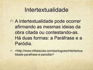 Intertextualidade
A intertextualidade pode ocorrer
afirmando as mesmas ideias da
obra citada ou contestando-as.
Há duas formas: a Paráfrase e a
Paródia.
<http://www.infoescola.com/portugues/intertextua
lidade-parafrase-e-parodia/>
 