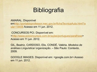 Bibliografia
AMARAL. Disponível
emhttp://portaldoprofessor.mec.gov.br/fichaTecnicaAula.html?a
ula=18406 Acesso em 11 jun. 2012.
CONCURSOS PCI. Disponível em:
<http://www.pciconcursos.com.br/aulas/portugues/parafrase>
Acesso em 11 jun. 2012.
GIL, Beatriz, CARDOSO, Elis, CONDÉ, Valéria. Modelos de
análises Linguística/ organização. – São Paulo: Contexto,
2009.
GOOGLE IMAGES. Disponível em: <google.com.br> Acesso
em 11 jun. 2012.
 