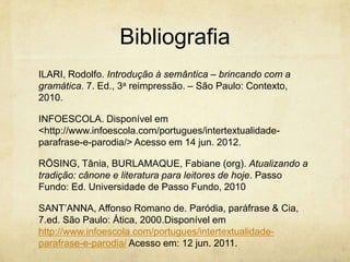 Bibliografia
ILARI, Rodolfo. Introdução à semântica – brincando com a
gramática. 7. Ed., 3a reimpressão. – São Paulo: Contexto,
2010.
INFOESCOLA. Disponível em
<http://www.infoescola.com/portugues/intertextualidade-
parafrase-e-parodia/> Acesso em 14 jun. 2012.
RÖSING, Tânia, BURLAMAQUE, Fabiane (org). Atualizando a
tradição: cânone e literatura para leitores de hoje. Passo
Fundo: Ed. Universidade de Passo Fundo, 2010
SANT’ANNA, Affonso Romano de. Paródia, paráfrase & Cia,
7.ed. São Paulo: Ática, 2000.Disponível em
http://www.infoescola.com/portugues/intertextualidade-
parafrase-e-parodia/ Acesso em: 12 jun. 2011.
 