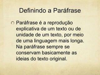 Definindo a Paráfrase
Paráfrase é a reprodução
explicativa de um texto ou de
unidade de um texto, por meio
de uma linguagem mais longa.
Na paráfrase sempre se
conservam basicamente as
ideias do texto original.
 
