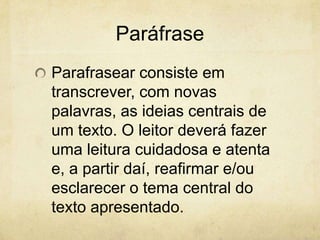 Paráfrase
Parafrasear consiste em
transcrever, com novas
palavras, as ideias centrais de
um texto. O leitor deverá fazer
uma leitura cuidadosa e atenta
e, a partir daí, reafirmar e/ou
esclarecer o tema central do
texto apresentado.
 