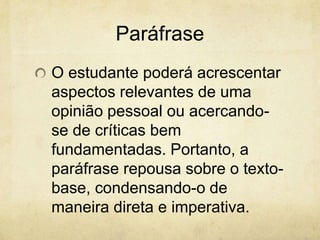 Paráfrase
O estudante poderá acrescentar
aspectos relevantes de uma
opinião pessoal ou acercando-
se de críticas bem
fundamentadas. Portanto, a
paráfrase repousa sobre o texto-
base, condensando-o de
maneira direta e imperativa.
 