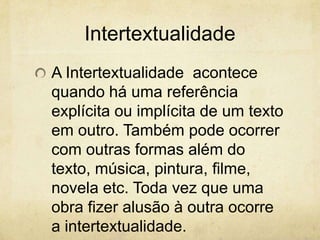 Intertextualidade
A Intertextualidade acontece
quando há uma referência
explícita ou implícita de um texto
em outro. Também pode ocorrer
com outras formas além do
texto, música, pintura, filme,
novela etc. Toda vez que uma
obra fizer alusão à outra ocorre
a intertextualidade.
 