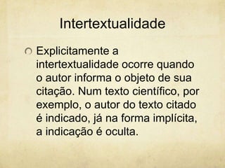 Intertextualidade
Explicitamente a
intertextualidade ocorre quando
o autor informa o objeto de sua
citação. Num texto científico, por
exemplo, o autor do texto citado
é indicado, já na forma implícita,
a indicação é oculta.
 